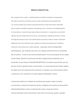 MARCO CONCEPTUAL 
Este proyecto tiene un gran sentido educativo en donde mostramos la importancia 
Del arte la cual tiene una historia. Como una de las disciplinas más atrayentes de 
Las ciencias sociales que estudia la evolución del arte a través del tiempo. Entendido 
Como cualquier actividad o producto realizado por el ser humano con finalidad estética 
O comunicativa, a través del que expresa ideas o emociones o en general una visión del 
Mundo, del arte emplea diversos recursos, como plásticos, lingüísticos sonoros o mixtos. 
A lo largo del tiempo el arte se ha clasificado de muy diversa manera desde la distinción 
Medieval entre artes liberales y artes vulgares (o mecánicas) pasando por la moderna 
distinción. Entre bellas artes y artes menores o aplicadas, hasta la multiplicidad 
contemporánea, que entiende como arte casi cualquier manifestación de la creatividad 
del ser humano. “el arte es una ciencia multidisciplinar" el arte hoy día goza de una amplia 
red de estudio, difusión y conservación de todo el legado artístico producido por la 
humanidad. Es por ello que la EDUCACION ARTISTICA es un proceso que permite que una 
persona asimile y aprenda nuevos conocimientos. Las nuevas generaciones logran adquirir 
los modos de ser de las generaciones anteriores y se produce una concienciación cultural 
y conductual con la educación y el sujeto adquiere habilidades y valores. 
La educación artística es el método de enseñanza que ayuda al sujeto a canalizar 
sus emociones a través de la expresión artística. El objetivo de la artística es desarrollarla 
individualidad plástica, música y expresión del cuerpo a través de la forma 
artística utilizando muchas herramientas entre ellas las en line que ayudan a grandes 
 