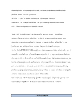 emprendedores a poner en práctica ideas claras para formar miles de situaciones 
prácticas para la vida un ejemplo es: 
MOTION 4 STARTUPS diseño y producción para exponer tus ideas 
REMEMBER THE MILK gestiona tareas con aplicaciones gratis androide y iphone 
LULU auto publica y pega herramientas on line. 
Todas estas son HABILIDADES de acuerdo a los talentos, pericia y aptitud que 
se desarrollan en una tarea adquirida a través de competencias de un sujeto para 
desarrollar una meta específica. De acuerdo a Howard Gardner la habilidad es una 
inteligencia que utiliza de forma correcta el pensamiento perteneciente. 
Con las HABILIDADES DIGITALES se obtienen destrezas y capacidades relacionadas con el 
uso de las tecnologías de información y comunicación tic en procesos de aprendizaje se 
dice que un niño ha desarrollado sus habilidades y destrezas digitales cuando conoce las 
tic y las utiliza creativamente y eficazmente soluciona problemas desarrollando destrezas 
para tomar decisiones concretas, aprovecha herramientas de internet para publicar y 
producir sus propios contenidos, se comunica y trabaja en equipo con otros, se comporta 
de forma responsable, respetuosa cuando utiliza las tic. 
Esto hace que el estudiante obtenga grandes destrezas para comprender y expresar el 
significado y la importancia de muchas experiencias, situaciones y criterios. 
CRONOGRAMA 
 