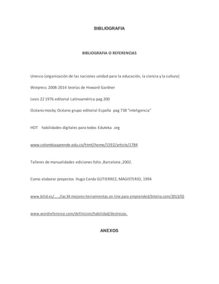 BIBLIOGRAFIA 
BIBLIOGRAFIA O REFERENCIAS 
Unesco (organización de las naciones unidad para la educación, la ciencia y la cultura) 
Worpress 2008-2014 teorías de Howard Gardner 
Lexis 22 1976 editorial Latinoamérica pag 200 
Océano mosby Océano grupo editorial España pag 738 "inteligencia" 
HDT habilidades digitales para todos Eduteka .org 
www.colombiaaprende.edu.co/html/home/1592/article/1784 
Talleres de manualidades ediciones folio ,Barcelona ,2002. 
Como elaborar proyectos Hugo Cerda GUTIERREZ, MAGISTERIO, 1994 
www.bilid.es/...../las 34 mejores herramientas on line para emprended/bitelia.com/2013/02 
www.wordreference.com/definicion/habilidad/destrezas. 
ANEXOS 
 
