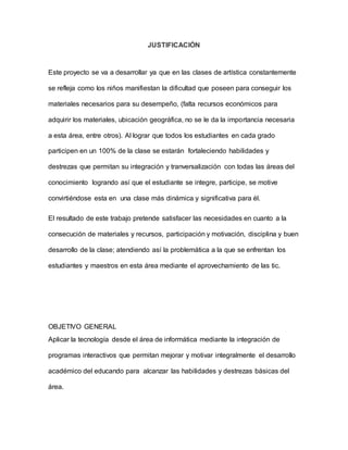 JUSTIFICACIÓN 
Este proyecto se va a desarrollar ya que en las clases de artística constantemente 
se refleja como los niños manifiestan la dificultad que poseen para conseguir los 
materiales necesarios para su desempeño, (falta recursos económicos para 
adquirir los materiales, ubicación geográfica, no se le da la importancia necesaria 
a esta área, entre otros). Al lograr que todos los estudiantes en cada grado 
participen en un 100% de la clase se estarán fortaleciendo habilidades y 
destrezas que permitan su integración y tranversalización con todas las áreas del 
conocimiento logrando así que el estudiante se integre, participe, se motive 
convirtiéndose esta en una clase más dinámica y significativa para él. 
El resultado de este trabajo pretende satisfacer las necesidades en cuanto a la 
consecución de materiales y recursos, participación y motivación, disciplina y buen 
desarrollo de la clase; atendiendo así la problemática a la que se enfrentan los 
estudiantes y maestros en esta área mediante el aprovechamiento de las tic. 
OBJETIVO GENERAL 
Aplicar la tecnología desde el área de informática mediante la integración de 
programas interactivos que permitan mejorar y motivar integralmente el desarrollo 
académico del educando para alcanzar las habilidades y destrezas básicas del 
área. 
 