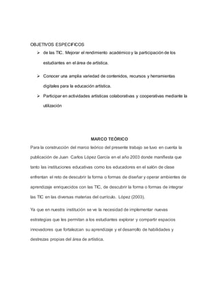 OBJETIVOS ESPECIFICOS 
 de las TIC. Mejorar el rendimiento académico y la participación de los 
estudiantes en el área de artística. 
 Conocer una amplia variedad de contenidos, recursos y herramientas 
digitales para la educación artística. 
 Participar en actividades artísticas colaborativas y cooperativas mediante la 
utilización 
MARCO TEÓRICO 
Para la construcción del marco teórico del presente trabajo se tuvo en cuenta la 
publicación de Juan Carlos López García en el año 2003 donde manifiesta que 
tanto las instituciones educativas como los educadores en el salón de clase 
enfrentan el reto de descubrir la forma o formas de diseñar y operar ambientes de 
aprendizaje enriquecidos con las TIC, de descubrir la forma o formas de integrar 
las TIC en las diversas materias del currículo. López (2003). 
Ya que en nuestra institución se ve la necesidad de implementar nuevas 
estrategias que les permitan a los estudiantes explorar y compartir espacios 
innovadores que fortalezcan su aprendizaje y el desarrollo de habilidades y 
destrezas propias del área de artística. 
 