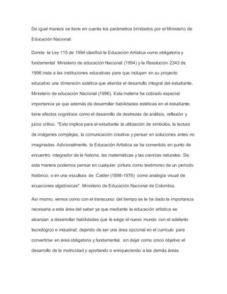 De igual manera se tiene en cuenta los parámetros brindados por el Ministerio de 
Educación Nacional: 
Donde la Ley 115 de 1994 clasificó la Educación Artística como obligatoria y 
fundamental Ministerio de educación Nacional (1994) y la Resolución 2343 de 
1996 insta a las instituciones educativas para que incluyan en su proyecto 
educativo una dimensión estética que atienda el desarrollo integral del estudiante. 
Ministerio de educación Nacional (1996). Esta materia ha cobrado especial 
importancia ya que además de desarrollar habilidades estéticas en el estudiante, 
tiene efectos cognitivos como el desarrollo de destrezas de análisis, reflexión y 
juicio crítico. "Esto implica para el estudiante la utilización de símbolos, la lectura 
de imágenes complejas, la comunicación creativa y pensar en soluciones antes no 
imaginadas. Adicionalmente, la Educación Artística se ha convertido en punto de 
encuentro integrador de la historia, las matemáticas y las ciencias naturales. De 
esta manera podemos pensar en cualquier pintura como testimonio de un periodo 
histórico, o en una escultura de Calder (1898-1976) como analogía visual de 
ecuaciones algebraicas". Ministerio de Educación Nacional de Colombia. 
Así mismo, vemos como con el transcurso del tiempo se le ha dado la importancia 
necesaria a esta área del saber ya que mediante la educación artística se 
alcanzan a desarrollar habilidades que le exige el nuevo mundo con el adelanto 
tecnológico e industrial; dejando de ser una área opcional en el currículo para 
convertirse en área obligatoria y fundamental, sin dejar como único objetivo el 
desarrollo de la motricidad y aportando o enriqueciendo a las demás áreas 
 