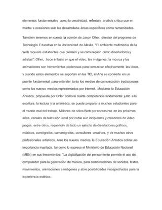 elementos fundamentales como la creatividad, reflexión, análisis crítico que en 
mucha s ocasiones solo las desarrollaba áreas específicas como humanidades. 
También tenemos en cuenta la opinión de Jason Olher, director del programa de 
Tecnología Educativa en la Universidad de Alaska, "El ambiente multimedia de la 
Web requiere estudiantes que piensen y se comuniquen como diseñadores y 
artistas". Olher, hace énfasis en que el video, las imágenes, la música y las 
animaciones son herramientas poderosas para comunicar efectivamente las ideas, 
y cuando estos elementos se soportan en las TIC, el Arte se convierte en un 
puente fundamental para entender tanto los medios de comunicación tradicionales 
como los nuevos medios representados por Internet. Mediante la Educación 
Artística, propuesta por Ohler como la cuarta competencia fundamental junto a la 
escritura, la lectura y la aritmética, se puede preparar a muchos estudiantes para 
el mundo real del trabajo. Millones de sitios Web por construirse en los próximos 
años, canales de televisión local por cable aún incipientes y creadores de video 
juegos, entre otros, requerirán de todo un ejército de diseñadores gráficos, 
músicos, coreógrafos, camarógrafos, consultores creativos, y de muchos otros 
profesionales artísticos. Ante los nuevos medios, la Educación Artística cobra una 
importancia inusitada, tal como lo expresa el Ministerio de Educación Nacional 
(MEN) en sus lineamientos: "La digitalización del pensamiento permite el uso del 
computador para la generación de música, para combinaciones de sonidos, textos, 
movimientos, animaciones e imágenes y abre posibilidades insospechadas para la 
experiencia estética. 
 