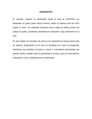DIAGNÓSTICO 
El presente proyecto se desarrollará desde el área de ARTISTICA con 
estudiantes de grado quinto básica primaria, donde se observa cómo los niños 
cuando no traen los materiales necesarios para la clase de artística toman una 
actitud de apatía y desinterés, fomentando la indisciplina y bajo rendimiento en el 
área. 
En este sentido, los docentes nos vemos en la necesidad de innovar nuestro plan 
de estudios apoyándonos en el área de tecnología por medio de programas 
interactivos que permitan el acceso a nuevas e innovadoras herramientas que 
generen interés y agrado hacia el aprendizaje en el área y que a su vez la falta de 
materiales no sea un obstáculo para su desempeño. 
 