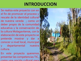 INTRODUCCION 
Se realiza este proyecto con en 
el fin de promover el proceso y 
rescate de la identidad cultural 
de nuestra vereda ; como un 
deber propio de la comunidad 
educativa y la conservación de 
la cultura Molagavitense, con la 
elaboración de este proyecto se 
pretende mostrar y dar a 
conocer a nivel local, municipal 
y departamental nuestra 
cultura. 
En este proyecto queremos 
presentar las competencias TIC, 
como una opción cultural para 
 