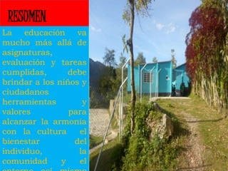 RESUMEN 
La educación va 
mucho más allá de 
asignaturas, 
evaluación y tareas 
cumplidas, debe 
brindar a los niños y 
ciudadanos 
herramientas y 
valores para 
alcanzar la armonía 
con la cultura el 
bienestar del 
individuo, la 
comunidad y el 
entorno así mismo 
 