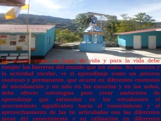 La escuela como un lugar de vida y para la vida debe 
romper las barreras del mundo que los rodea. Su entorno y 
la actividad escolar, ve el aprendizaje como un proceso 
continuo y permanente, que ocurre en diferentes contextos 
de socialización y no solo en las escuelas y en las aulas, 
debe ofrecer estrategias para crear ambientes de 
aprendizaje que estimulen en los estudiantes el 
acercamiento significativo hacia el conocimiento y el 
aprovechamiento de las tic articuladas con las diferentes 
áreas del conocimiento y su utilización en diferentes 
 