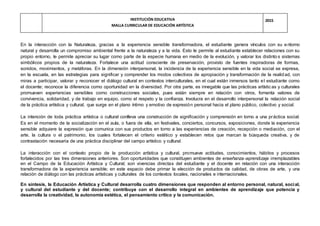 INSTITUCIÓN EDUCATIVA
MALLA CURRICULAR DE EDUCACIÓN ARTÍSTICA
2015
En la interacción con la Naturaleza, gracias a la experiencia sensible transformadora, el estudiante genera vínculos con su entorno
natural y desarrolla un compromiso ambiental frente a la naturaleza y a la vida. Esto le permite al estudiante establecer relaciones con su
propio entorno, le permite apreciar su lugar como parte de la especie humana en medio de la evolución, y valorar los distinto s sistemas
simbólicos propios de la naturaleza. Fortalece una actitud consciente de preservación, provisto de fuentes inspiradoras de formas,
sonidos, movimientos, y metáforas. En la dimensión interpersonal, la incidencia de la experiencia sensible en la vida social se expresa,
en la escuela, en las estrategias para significar y comprender los modos colectivos de apropiación y transformación de la realidad, con
miras a participar, valorar y reconocer el diálogo cultural en contextos interculturales, en el cual están inmersos tanto el estudiante como
el docente; reconoce la diferencia como oportunidad en la diversidad. Por otra parte, es innegable que las prácticas artísticas y culturales
promueven experiencias sensibles como construcciones sociales, pues están siempre en relación con otros, fomenta valores de
convivencia, solidaridad, y de trabajo en equipo, como el respeto y la confianza. Involucra en el desarrollo interpersonal la relación social
de la práctica artística y cultural, que surge en el plano íntimo y emotivo de expresión personal hacia el plano público, colectivo y social.
La intención de toda práctica artística o cultural conlleva una construcción de significación y comprensión en torno a una práctica social.
Es en el momento de la socialización en el aula, o fuera de ella, en festivales, conciertos, concursos, exposiciones, donde la experiencia
sensible adquiere la expresión que comunica con sus productos en torno a las experiencias de creación, recepción o mediación, con el
arte, la cultura o el patrimonio, los cuales fortalecen el criterio estético y establecen retos que marcan la búsqueda creativa, y de
contrastación necesaria de una práctica disciplinar del campo artístico y cultural.
La interacción con el contexto propio de la producción artística y cultural, promueve actitudes, conocimientos, hábitos y procesos
fortalecidos por las tres dimensiones anteriores. Son oportunidades que constituyen ambientes de enseñanza-aprendizaje irremplazables
en el Campo de la Educación Artística y Cultural; son vivencias directas del estudiante y el docente en relación con una interacción
transformadora de la experiencia sensible; en este espacio debe primar la elección de productos de calidad, de obras de arte, y una
relación de diálogo con las prácticas artísticas y culturales de los contextos locales, nacionales e internacionales.
En síntesis, la Educación Artística y Cultural desarrolla cuatro dimensiones que responden al entorno personal, natural, social,
y cultural del estudiante y del docente; contribuye con el desarrollo integral en ambientes de aprendizaje que potencia y
desarrolla la creatividad, la autonomía estética, el pensamiento crítico y la comunicación.
 