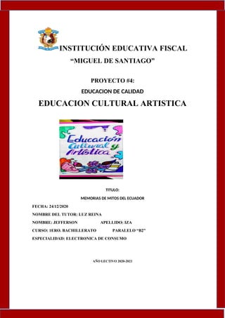 INSTITUCIÓN EDUCATIVA FISCAL
“MIGUEL DE SANTIAGO”
PROYECTO #4:
EDUCACION DE CALIDAD
EDUCACION CULTURAL ARTISTICA
TITULO:
MEMORIAS DE MITOS DEL ECUADOR
FECHA: 24/12/2020
NOMBRE DEL TUTOR: LUZ REINA
NOMBRE: JEFFERSON APELLIDO: IZA
CURSO: 1ERO. BACHILLERATO PARALELO “B2”
ESPECIALIDAD: ELECTRONICA DE CONSUMO
AÑO LECTIVO 2020-2021
 