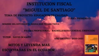 INSTITUCION FISCAL
"MIGUEL DE SANTIAGO"
MITOS Y LEYENDA MAS
ESCUCHADAS EN EL ECUADOR
TEMA DE PROYECTO: EDUCACION DE CALIDAD
NOMBRE DEL ESTUDIANTE: MARIA JOSE TEJADA TROYA
CURSO: PRIMERO E1
FIGURA PROFECIONAL: BACHILLERATO GENERAL UNIFICADO
TUTOR: DAVID OCAMPO
AÑO LECTIVO: 2020-2021
 