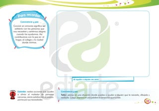 VII
Al ayudar a alguien me sentí:
eco
r rd
a
r a
a r
P
Convivencia y paz
Convivir en armonía significa ser
solidario con las personas que
nos necesitan y sentirnos alegres
cuando los ayudamos. Así
contribuimos con la paz en el
hogar, el colegio y la ciudad
donde vivimos.
Convivencia y paz
Taller: piensa en una situación donde puedas a ayudar a alguien que te necesita, dibújala y
realízala. Luego, expresa en una palabra la sensación que tuviste.
Estándar: realizo acciones que ayuden
a aliviar el malestar de personas
cercanas; siento satisfacción al preocu-
parme por sus necesidades
 