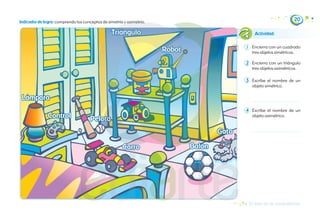 Encierra con un cuadrado
tres objetos simétricos.
Encierra con un triángulo
tres objetos asimétricos.
Escribe el nombre de un
objeto simétrico.
Escribe el nombre de un
objeto asimétrico.
Actividad:
Indicador de logro: comprendo los conceptos de simetría y asimetría.
20
1
2
3
4
Triángulo
Triángulo
Pelota
Pelota
Balón
Balón
Control
Control
Gato
Gato
Lámpara
Lámpara
Robot
Robot
El arte de la composición
Carro
Carro
 