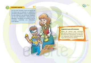 24
Actividad sugerida:
Sugerencia para el/la docente:
Antes de valorar esta actividad
perceptiva, pregunte al niño o a la niña
el porqué de su percepción; no siempre
sus respuestas están mediadas por la
lógica de las personas adultas.
Con los ojos cerrados, toma las figuras de
las bolsas que te presenta tu maestro/a y
percíbelas (siéntelas); luego, sin destaparte
los ojos, dibuja lo que percibiste. Después,
con los ojos destapados, observa lo que
dibujaste y escríbeles su nombre; si no los
recuerdas, invéntales uno. Coloréalos
como desees.
El arte de la composición
 