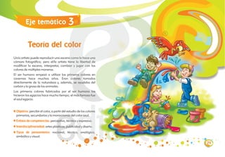 Teoría del color
Un/a artista puede reproducir una escena como lo hace una
cámara fotográfica; pero el/la artista tiene la libertad de
modificar la escena, interpretar, cambiar y jugar con los
colores de múltiples maneras.
El ser humano empezó a utilizar los primeros colores en
cavernas hace muchos años. Eran colores tomados
directamente de la naturaleza y, además, se ayudaba del
carbón y la grasa de los animales.
Los primeros colores fabricados por el ser humano los
hicieron los egipcios hace mucho tiempo; el más famoso fue
el azul egipcio.
Objetivo:
Énfasis de competencias:
Interdisciplinariedad:
percibir el color, a partir del estudio de los colores
primarios, secundarios y la monocromía del color azul.
perceptiva, técnica y expresiva.
artes plásticas, publicidad y diseño.
nocional, técnico, analógico,
simbólico y visual.
Tipos de pensamiento:
Eje temático
29
3
 