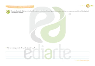 40
Teoría del color
¿Cómo crees que sería el mundo sin color azul?
Recorta dibujos de objetos, animales y demás elementos de color azul que encuentres en revistas; arma una composición original, pégala
y escríbele un nombre.
Actividad complementaria
Actividad complementaria
 