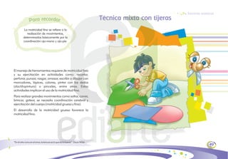 Técnica mixta con tijeras
El manejo de herramientas requiere de motricidad fina
y su ejercitación en actividades como: recortar,
perforar, punzar, rasgar, amasar, escribir o dibujar con
marcadores, lápices, colores; pintar con los dedos
(dactilopintura) o pinceles, entre otras. Estas
actividades implican el uso de la motricidad fina.
Para realizar grandes movimientos como saltar, correr,
brincar, gatear, se necesita coordinación cerebral y
ejercitación del cuerpo (motricidad gruesa y fina).
El desarrollo de la motricidad gruesa favorece la
motricidad fina.
49
Técnicas artísticas
La motricidad fina se refiere a la
realización de movimientos,
determinados básicamente por la
coordinación ojo-mano y ojo-pie.
eco
r rd
a
r a
a r
P
“En el arte como en el amor, la ternura es lo que da la fuerza”. Oscar Wilde
 