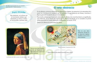 88
El arte abstracto
En los dibujos y pinturas abstractas no observas los objetos, las personas ni la naturaleza tal y
como los conoces en la realidad; por el contrario, lo que observas son líneas, manchas o
figuras geométricas dentro de una composición.
Para los/las artistas que hacen arte abstracto, las líneas y las manchas tienen un significado,
una intención. Es su forma de expresarse. A Wassily Kandinsky se le considera el primer
artista que pintó un cuadro abstracto, no figurativo, en el año 1910.
Observa la diferencia entre estas dos obras.
Ésta es una obra
abstracta, donde no
se observan objetos
realistas como en la
obra anterior.
Wassily Kandinsky, Composición VIII, 1923
¿Qué diferencias observas entre una y otra?
Estilos, movimientos y tendencias artísticas
Arte abstracto: se le llama así
al movimiento artístico que
representa un tema o motivo
no reconocible a primera vista.
eco
r rd
a
r a
a r
P
Ésta es una obra realista,
donde se observan los
elementos tal y como son
en la realidad.
Jan Vermeer Van Delft, La joven con arete de perla, 1665
“Es bello lo que procede de una necesidad
interna del alma”. Wassily Kandinsky
 