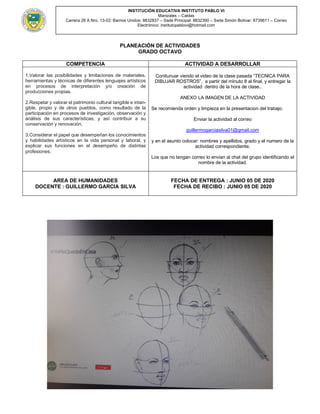 INSTITUCIÓN EDUCATIVA INSTITUTO PABLO VI
Manizales – Caldas
Carrera 28 A Nro. 13-02: Barrios Unidos: 8832837 – Sede Principal: 8832390 – Sede Simón Bolívar: 8739611 – Correo
Electrónico: institutopablovi@hotmail.com
PLANEACIÒN DE ACTIVIDADES
GRADO OCTAVO
COMPETENCIA ACTIVIDAD A DESARROLLAR
1.Valorar las posibilidades y limitaciones de materiales,
herramientas y técnicas de diferentes lenguajes artísticos
en procesos de interpretación y/o creación de
producciones propias.
2.Respetar y valorar el patrimonio cultural tangible e intan-
gible, propio y de otros pueblos, como resultado de la
participación en procesos de investigación, observación y
análisis de sus características, y así contribuir a su
conservación y renovación.
3.Considerar el papel que desempeñan los conocimientos
y habilidades artísticos en la vida personal y laboral, y
explicar sus funciones en el desempeño de distintas
profesiones.
Conitunuar viendo el video de la clase pasada “TECNICA PARA
DIBUJAR ROSTROS”, a partir del mInuto 8 al final, y entregar la
actividad dentro de la hora de clase..
ANEXO LA IMAGEN DE LA ACTIVIDAD
Se recomienda orden y limpieza en la presentacion del trabajo.
Enviar la actividad al correo
guillermogarciasilva01@gmail.com
y en el asunto colocar: nombres y apellidos, grado y el numero de la
actividad correspondiente.
Los que no tengan correo lo envian al chat del grupo identificando el
nombre de la actividad.
AREA DE HUMANIDADES
DOCENTE : GUILLERMO GARCIA SILVA
FECHA DE ENTREGA : JUNIO 05 DE 2020
FECHA DE RECIBO : JUNIO 05 DE 2020
 