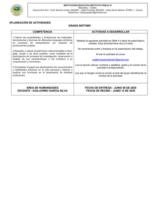 INSTITUCIÓN EDUCATIVA INSTITUTO PABLO VI
Manizales – Caldas
Carrera 28 A Nro. 13-02: Barrios Unidos: 8832837 – Sede Principal: 8832390 – Sede Simón Bolívar: 8739611 – Correo
Electrónico: institutopablovi@hotmail.com
2PLANEACIÒN DE ACTIVIDADES
GRADO SEPTIMO
COMPETENCIA ACTIVIDAD A DESARROLLAR
1.Valorar las posibilidades y limitaciones de materiales,
herramientas y técnicas de diferentes lenguajes artísticos
en procesos de interpretación y/o creación de
producciones propias.
2.Respetar y valorar el patrimonio cultural tangible e intan-
gible, propio y de otros pueblos, como resultado de la
participación en procesos de investigación, observación y
análisis de sus características, y así contribuir a su
conservación y renovación.
3.Considerar el papel que desempeñan los conocimientos
y habilidades artísticos en la vida personal y laboral, y
explicar sus funciones en el desempeño de distintas
profesiones.
Realizar la siguiente actividad en DINA 4 o block de papel blanco
rotulado. Esta actividad tiene dos (2 notas)
Se recomienda orden y limpieza en la presentacion del trabajo.
.
Enviar la actividad al correo
guillermogarciasilva01@gmail.com
y en el asunto colocar: nombres y apellidos, grado y el numero de la
actividad correspondiente.
Los que no tengan correo lo envian al chat del grupo identificando el
nombre de la actividad.
AREA DE HUMANIDADES
DOCENTE : GUILLERMO GARCIA SILVA
FECHA DE ENTREGA : JUNIO 08 DE 2020
FECHA DE RECIBO : JUNIO 12 DE 2020
 