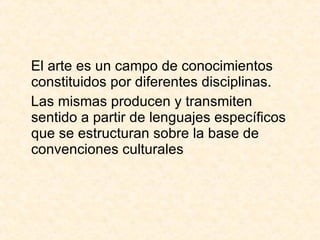 El arte es un campo de conocimientos constituidos por diferentes disciplinas. Las mismas producen y transmiten sentido a partir de lenguajes específicos que se estructuran sobre la base de convenciones culturales 