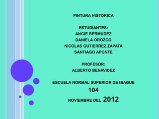 PINTURA HISTORICA


          ESTUDIANTES:
         ANGIE BERMUDEZ
         DANIELA OROZCO
    NICOLAS GUTIERREZ ZAPATA
        SANTIAGO APONTE


           PROFESOR:
       ALBERTO BENAVIDEZ


ESCUELA NORMAL SUPERIOR DE IBAGUE

              104
      NOVIEMBRE DEL   2012
 