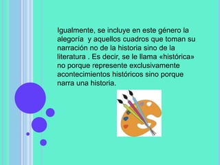 Igualmente, se incluye en este género la
alegoría y aquellos cuadros que toman su
narración no de la historia sino de la
literatura . Es decir, se le llama «histórica»
no porque represente exclusivamente
acontecimientos históricos sino porque
narra una historia.
 