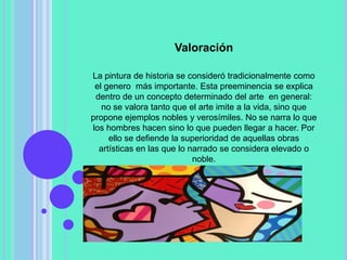 Valoración

La pintura de historia se consideró tradicionalmente como
 el genero más importante. Esta preeminencia se explica
 dentro de un concepto determinado del arte en general:
   no se valora tanto que el arte imite a la vida, sino que
propone ejemplos nobles y verosímiles. No se narra lo que
los hombres hacen sino lo que pueden llegar a hacer. Por
     ello se defiende la superioridad de aquellas obras
  artísticas en las que lo narrado se considera elevado o
                            noble.
 