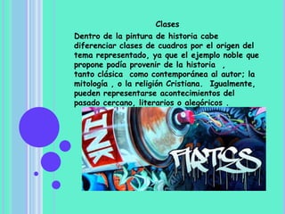 Clases
Dentro de la pintura de historia cabe
diferenciar clases de cuadros por el origen del
tema representado, ya que el ejemplo noble que
propone podía provenir de la historia ,
tanto clásica como contemporánea al autor; la
mitología , o la religión Cristiana. Igualmente,
pueden representarse acontecimientos del
pasado cercano, literarios o alegóricos .
 