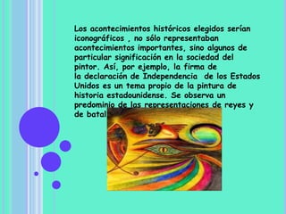 Los acontecimientos históricos elegidos serían
iconográficos , no sólo representaban
acontecimientos importantes, sino algunos de
particular significación en la sociedad del
pintor. Así, por ejemplo, la firma de
la declaración de Independencia de los Estados
Unidos es un tema propio de la pintura de
historia estadounidense. Se observa un
predominio de las representaciones de reyes y
de batallas.
 