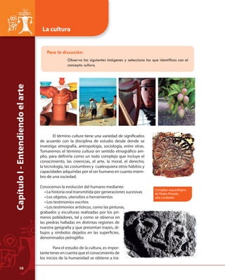 Capítulo I - Entendiendo el arte 
La cultura 
Para la discusión: 
Observa las siguientes imágenes y selecciona las que identifi cas con el 
concepto cultura. 
El término cultura tiene una variedad de signifi cados 
de acuerdo con la disciplina de estudio desde donde se 
investiga: etnografía, antropología, sociología, entre otras. 
Tomaremos el término cultura en sentido etnográfi co am-plio, 
para defi nirla como un todo complejo que incluye el 
conocimiento, las creencias, el arte, la moral, el derecho, 
la tecnología, las costumbres y cualesquiera otros hábitos y 
capacidades adquiridas por el ser humano en cuanto miem-bro 
de una sociedad. 
Conocemos la evolución del humano mediante: 
• La historia oral transmitida por generaciones sucesivas 
• Los objetos, utensilios o herramientas 
• Los testimonios escritos 
• Los testimonios artísticos, como las pinturas, 
grabados y esculturas realizadas por los pri-meros 
pobladores, tal y como se observa en 
las piedras halladas en distintas regiones de 
nuestra geografía y que presentan trazos, di-bujos 
y símbolos dejados en las superfi cies, 
denominados petroglifos. 
Para el estudio de la cultura, es impor-tante 
tener en cuenta que el conocimiento de 
los inicios de la humanidad se obtiene a tra- 
Complejo arqueológico 
de Piedra Pintada, 
edo. Carabobo 
10 
 