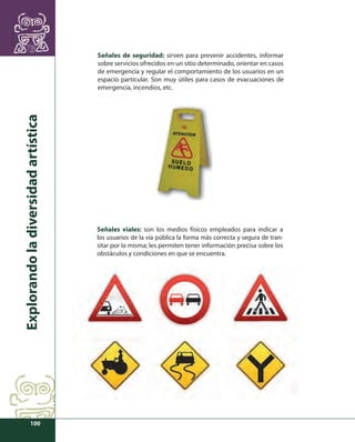 Explorando la diversidad artística 
100 
Señales de seguridad: sirven para prevenir accidentes, informar 
sobre servicios ofrecidos en un sitio determinado, orientar en casos 
de emergencia y regular el comportamiento de los usuarios en un 
espacio particular. Son muy útiles para casos de evacuaciones de 
emergencia, incendios, etc. 
Señales viales: son los medios físicos empleados para indicar a 
los usuarios de la vía pública la forma más correcta y segura de tran-sitar 
por la misma; les permiten tener información precisa sobre los 
obstáculos y condiciones en que se encuentra. 
 