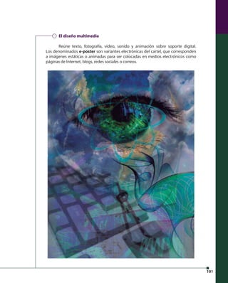 101 
El diseño multimedia 
Reúne texto, fotografía, video, sonido y animación sobre soporte digital. 
Los denominados e-poster son variantes electrónicas del cartel, que corresponden 
a imágenes estáticas o animadas para ser colocadas en medios electrónicos como 
páginas de Internet, blogs, redes sociales o correos. 
 