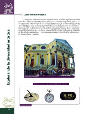 Explorando la diversidad artística 
102 
Diseño tridimensional 
Comprende el estudio, creación y proyección de todos los objetos que forman 
parte de la vida humana (edifi caciones, artefactos, utensilios, maquinarias, etc). La ac-ción 
de diseñar está relacionada con la capacidad creativa y la constante búsqueda de 
comodidad para el ser humano. El diseño tridimensional se encuentra constantemen-te 
en desarrollo en distintas vertientes profesionales, como lo son el diseño arquitectó-nico, 
el diseño de interiores, el diseño industrial, el diseño de modas, con el propósito 
de dar solución a situaciones y necesidades prácticas, en atención a las relaciones en-tre 
función, forma y materia. 
Teatro Municipal, Caracas 
Distintos momentos en la evolución del diseño de artefactos 
Evolución del reloj 
 