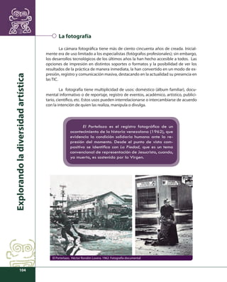 Explorando la diversidad artística 
104 
La fotografía 
La cámara fotográfi ca tiene más de ciento cincuenta años de creada. Inicial-mente 
era de uso limitado a los especialistas (fotógrafos profesionales); sin embargo, 
los desarrollos tecnológicos de los últimos años la han hecho accesible a todos. Las 
opciones de impresión en distintos soportes o formatos y la posibilidad de ver los 
resultados de la práctica de manera inmediata, la han convertido en un modo de ex-presión, 
registro y comunicación masiva, destacando en la actualidad su presencia en 
las TIC. 
La fotografía tiene multiplicidad de usos: doméstico (álbum familiar), docu-mental 
informativo o de reportaje, registro de eventos, académico, artístico, publici-tario, 
científi co, etc. Estos usos pueden interrelacionarse o intercambiarse de acuerdo 
con la intención de quien las realiza, manipula o divulga. 
El Porteñazo es el registro fotográfi co de un 
acontecimiento de la historia venezolana (1962), que 
evidencia la condición solidaria humana ante la re-presión 
del momento. Desde el punto de vista com-positivo 
se identifi ca con La Piedad, que es un tema 
convencional de representación de Jesucristo, cuando, 
ya muerto, es sostenido por la Virgen. 
El Porteñazo, Héctor Rondón Lovera. 1962. Fotografía documental 
 