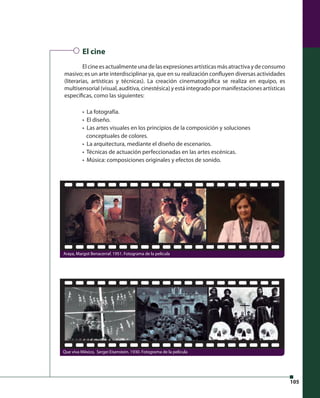 105 
El cine 
El cine es actualmente una de las expresiones artísticas más atractiva y de consumo 
masivo; es un arte interdisciplinar ya, que en su realización confl uyen diversas actividades 
(literarias, artísticas y técnicas). La creación cinematográfi ca se realiza en equipo, es 
multisensorial (visual, auditiva, cinestésica) y está integrado por manifestaciones artísticas 
específi cas, como las siguientes: 
• La fotografía. 
• El diseño. 
• Las artes visuales en los principios de la composición y soluciones 
conceptuales de colores. 
• La arquitectura, mediante el diseño de escenarios. 
• Técnicas de actuación perfeccionadas en las artes escénicas. 
• Música: composiciones originales y efectos de sonido. 
Araya, Margot Benacerraf. 1951. Fotograma de la película 
Que viva México, Sergei Eisenstein. 1930. Fotograma de la película 
 