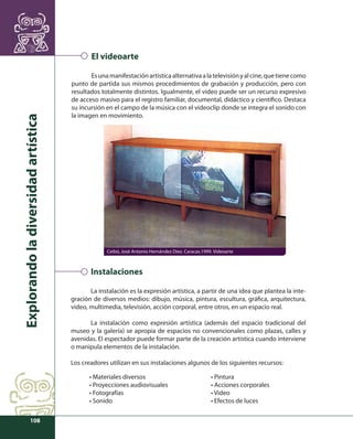 Explorando la diversidad artística 
108 
El videoarte 
Es una manifestación artística alternativa a la televisión y al cine, que tiene como 
punto de partida sus mismos procedimientos de grabación y producción, pero con 
resultados totalmente distintos. Igualmente, el video puede ser un recurso expresivo 
de acceso masivo para el registro familiar, documental, didáctico y científi co. Destaca 
su incursión en el campo de la música con el videoclip donde se integra el sonido con 
la imagen en movimiento. 
Ceibó, José Antonio Hernández Diez. Caracas.1999. Videoarte 
Instalaciones 
La instalación es la expresión artística, a partir de una idea que plantea la inte-gración 
de diversos medios: dibujo, música, pintura, escultura, gráfi ca, arquitectura, 
video, multimedia, televisión, acción corporal, entre otros, en un espacio real. 
La instalación como expresión artística (además del espacio tradicional del 
museo y la galería) se apropia de espacios no convencionales como plazas, calles y 
avenidas. El espectador puede formar parte de la creación artística cuando interviene 
o manipula elementos de la instalación. 
Los creadores utilizan en sus instalaciones algunos de los siguientes recursos: 
• Materiales diversos 
• Proyecciones audiovisuales 
• Fotografías 
• Sonido 
• Pintura 
• Acciones corporales 
• Video 
• Efectos de luces 
 