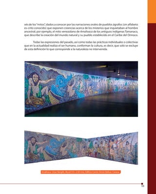 11 
vés de los “mitos”, dados a conocer por las narraciones orales de pueblos ágrafos (sin alfabeto 
es-crito conocido) que exponen creencias acerca de los misterios que inquietaban al hombre 
ancestral; por ejemplo, el mito venezolano de Amalivaca de los antiguos indígenas Tamanaco, 
que describe la creación del mundo natural y su pueblo establecido en el Caribe del Orinoco. 
Todas las expresiones del pasado, así como todas las prácticas individuales o colectivas 
que en la actualidad realiza el ser humano, conforman la cultura, es decir, que solo se excluye 
de esta defi nición lo que corresponde a la naturaleza no intervenida. 
Amalivaca. César Rengifo. Mural (10 x 2,50 mts), Edifi cio Centro Simón Bolívar. Caracas 
 