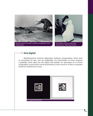 111 
Me gusta América y a América le gusto yo, Joseph Beuys, 1974. 
Acción artística 
Arte digital 
Conversación con baño de agua tibia, 
Antonieta Sosa. 1980. Acción artística 
Manifestaciones artísticas elaboradas mediante computadoras. Entre estas 
se encuentran las que, una vez elaboradas, son presentadas en físico (impreso 
o grabado). Otras obras de arte digital solo pueden ser apreciadas en el mismo 
computador, ya que hacen uso de animaciones y otros recursos, es decir, no poseen 
existencia material sino virtual. 
Arte digital, Pedro Morales 
 