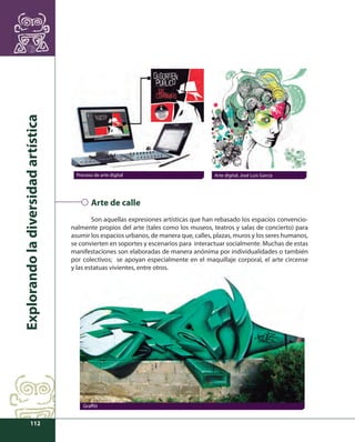 Explorando la diversidad artística 
112 
Proceso de arte digital Arte digital, José Luis García 
Arte de calle 
Son aquellas expresiones artísticas que han rebasado los espacios convencio-nalmente 
propios del arte (tales como los museos, teatros y salas de concierto) para 
asumir los espacios urbanos, de manera que, calles, plazas, muros y los seres humanos, 
se convierten en soportes y escenarios para interactuar socialmente. Muchas de estas 
manifestaciones son elaboradas de manera anónima por individualidades o también 
por colectivos; se apoyan especialmente en el maquillaje corporal, el arte circense 
y las estatuas vivientes, entre otros. 
Graffi ti 
 