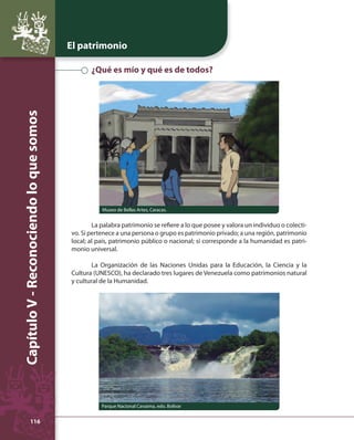 El patrimonio 
Capítulo V - Reconociendo lo que somos 
116 
¿Qué es mío y qué es de todos? 
Museo de Bellas Artes, Caracas. 
La palabra patrimonio se refi ere a lo que posee y valora un individuo o colecti-vo. 
Si pertenece a una persona o grupo es patrimonio privado; a una región, patrimonio 
local; al país, patrimonio público o nacional; si corresponde a la humanidad es patri-monio 
universal. 
La Organización de las Naciones Unidas para la Educación, la Ciencia y la 
Cultura (UNESCO), ha declarado tres lugares de Venezuela como patrimonios natural 
y cultural de la Humanidad. 
Parque Nacional Canaima, edo. Bolívar 
 