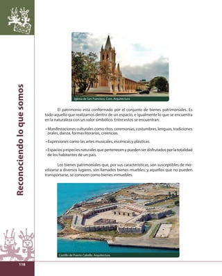 Reconociendo lo que somos 
118 
Iglesia de San Francisco, Coro. Arquitectura 
El patrimonio está conformado por el conjunto de bienes patrimoniales. Es 
todo aquello que realizamos dentro de un espacio, e igualmente lo que se encuentra 
en la naturaleza con un valor simbólico. Entre estos se encuentran: 
• Manifestaciones culturales como ritos, ceremonias, costumbres, lenguas, tradiciones 
orales, danza, formas literarias, creencias. 
• Expresiones como las artes musicales, escénicas y plásticas. 
• Espacios y especies naturales que pertenecen y pueden ser disfrutados por la totalidad 
de los habitantes de un país. 
Los bienes patrimoniales que, por sus características, son susceptibles de mo-vilizarse 
a diversos lugares, son llamados bienes muebles; y aquellos que no pueden 
transportarse, se conocen como bienes inmuebles. 
Castillo de Puerto Cabello. Arquitectura 
 