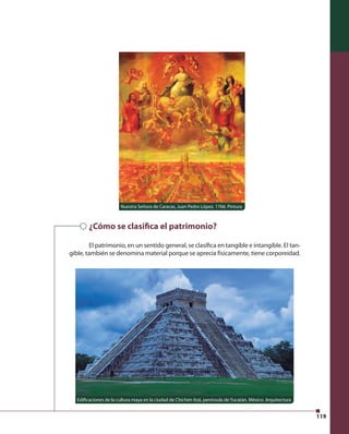 119 
Nuestra Señora de Caracas, Juan Pedro López. 1766. Pintura 
¿Cómo se clasi ca el patrimonio? 
El patrimonio, en un sentido general, se clasifi ca en tangible e intangible. El tan-gible, 
también se denomina material porque se aprecia físicamente, tiene corporeidad. 
Edifi caciones de la cultura maya en la ciudad de Chichén Itzá, península de Yucatán, México. Arquitectura 
 