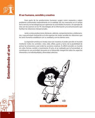 Entendiendo el arte 
El ser humano, sensible y creativo 
Gran parte de las producciones humanas surgen como respuesta a algún 
problema confrontado materialmente en la realidad. Así, las creaciones en el campo 
de la ciencia y la tecnología buscan optimizar las actividades humanas. Un ejemplo de 
esto son los avances en las TIC (tecnologías de la información y la comunicación) que 
facilitan las relaciones interpersonales. 
Junto a estas producciones destacan, además, comportamientos y elaboracio-nes, 
cuya principal motivación es la de expresar de modo sensible las relaciones que 
los seres humanos establecen con su realidad y con los demás seres. 
La expresión artística es innata; nace con nosotros el poder percibir el mundo 
mediante todos los sentidos: vista, oído, olfato, gusto y tacto; da la posibilidad de 
activar las emociones y por ende las acciones creativas. Es difícil concebir un mundo 
sin color, formas, sonido y movimiento. El arte, al ser realizado por la humanidad, se 
constituye en una actividad necesaria en el desarrollo integral de todos los aspectos 
inherentes a la individualidad y diversidad colectiva. 
Mafalda. Creación de Quino. Argentina, 1964 
12 
 