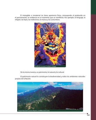121 
El intangible o inmaterial no tiene apariencia física, corresponde al producido en 
el pensamiento; se evidencia en el momento que se manifi esta. Por ejemplo: el lenguaje, la 
religión, las leyes, las tradiciones, la música y las costumbres. 
De la misma manera, es patrimonio, lo natural y lo cultural. 
El patrimonio natural lo constituyen la biodiversidad y todos los ambientes naturales 
propios de la Nación. 
Desfi le de carnaval, Trinidad y Tobago 
Parque Nacional Guaraira-Repano, Cordillera de la Costa 
 