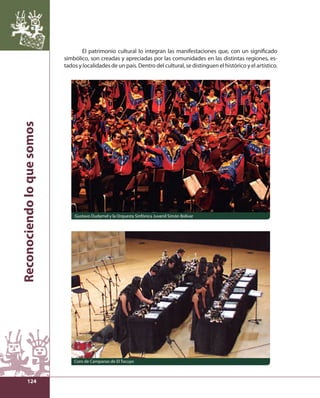 Reconociendo lo que somos 
124 
El patrimonio cultural lo integran las manifestaciones que, con un signifi cado 
simbólico, son creadas y apreciadas por las comunidades en las distintas regiones, es-tados 
y localidades de un país. Dentro del cultural, se distinguen el histórico y el artístico. 
Gustavo Dudamel y la Orquesta Sinfónica Juvenil Simón Bolívar 
Coro de Campanas de El Tocuyo 
 