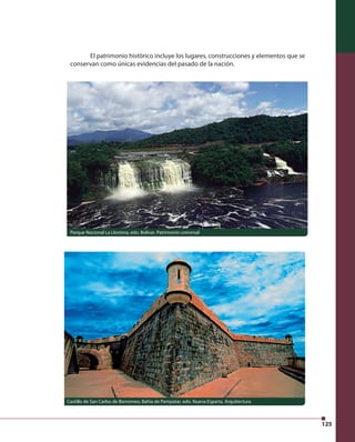 125 
El patrimonio histórico incluye los lugares, construcciones y elementos que se 
conservan como únicas evidencias del pasado de la nación. 
Parque Nacional La Llovizna, edo. Bolívar. Patrimonio universal 
Castillo de San Carlos de Borromeo, Bahía de Pampatar, edo. Nueva Esparta. Arquitectura 
 