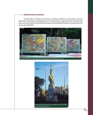 127 
El patrimonio artístico 
Comprende el conjunto de pinturas, esculturas, edifi cios, monumentos, música; 
todas ellas registradas y catalogadas por las instituciones y organizaciones culturales del 
país, como la Fundación Nacional de Museos y la Sociedad de Autores y Compositores de 
Venezuela (SACVEN). 
Mural Creadores de nacionalidad de César Rengifo, Paseo Los Próceres, Caracas 
María Lionza, Alejandro Colina. Autopista Francisco Fajardo, 
cerca de la UCV. Escultura 
 