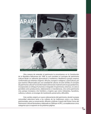 129 
Araya, Margot Benacerraf. Fotograma de la película 
Otra manera de entender el patrimonio la encontramos en la Constitución 
de la República Bolivariana de 1999, la cual considera el concepto de patrimonio 
cultural desde un referente pluricultural y multiétnico. Multiétnico porque estamos 
conformados por distintos orígenes: africano, europeo e indígena; y pluricultural, por 
que estamos infl uenciados por una variedad de culturas. En este sentido, el concepto 
de patrimonio cultural ha transformado la dimensión material como la que predomina, 
incorporando un enfoque humanista e integrador. El patrimonio, entonces, no solo es 
percibido como producciones, elaboraciones o manufacturas, sino como patrimonio 
vivo, porque incorpora a los hombres y mujeres que como intérpretes, hacedores, 
cultoras y cultores, se encargan de mantenerlo, preservarlo y difundirlo. 
Este cambio originó un nuevo ordenamiento del patrimonio, donde la propia 
comunidad selecciona tanto a los cultores de las tradiciones como a sus bienes 
patrimoniales, para su conservación, difusión y disfrute. A partir del Primer Censo del 
Patrimonio Cultural Venezolano, elaborado en 2004 por el (IPC), se establecieron cinco 
categorías que se exponen en las próximas páginas. 
 