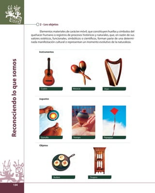 Reconociendo lo que somos 
134 
2 - Los objetos 
Elementos materiales de carácter móvil, que constituyen huellas y símbolos del 
quehacer humano o registros de procesos históricos y naturales, que, en razón de sus 
valores estéticos, funcionales, simbólicos o científi cos, forman parte de una determi-nada 
manifestación cultural o representan un momento evolutivo de la naturaleza. 
Instrumentos 
Cuatro Maracas Arpa 
Gurrufío Trompo Papagayo 
Budare Tinajero 
Juguetes 
Objetos 
 