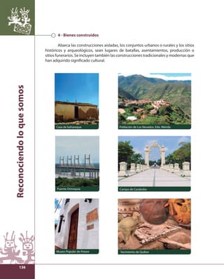 Reconociendo lo que somos 
136 
4 - Bienes construidos 
Abarca las construcciones aisladas, los conjuntos urbanos o rurales y los sitios 
históricos y arqueológicos, sean lugares de batallas, asentamientos, producción o 
sitios funerarios. Se incluyen también las construcciones tradicionales y modernas que 
han adquirido signifi cado cultural. 
Casa de bahareque Población de Los Nevados. Edo. Mérida 
Puente Orinoquia Campo de Carabobo 
Museo Popular de Petare Yacimiento de Quíbor 
 